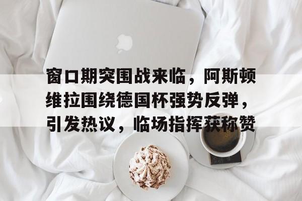包含窗口期突围战来临，阿斯顿维拉围绕德国杯强势反弹，引发热议，临场指挥获称赞的词条-九游体育